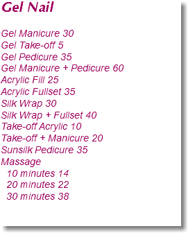 Gel Nail Gel Manicure 30
Gel Take-off 5
Gel Pedicure 35
Gel Manicure + Pedicure 60
Acrylic Fill 25
Acrylic Fullset 35
Silk Wrap 30
Silk Wrap + Fullset 40
Take-off Acrylic 10
Take-off + Manicure 20
Sunsilk Pedicure 35
Massage 10 minutes 14 20 minutes 22 30 minutes 38 