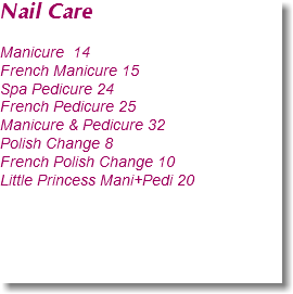 Nail Care Manicure 14
French Manicure 15
Spa Pedicure 24
French Pedicure 25
Manicure & Pedicure 32
Polish Change 8
French Polish Change 10
Little Princess Mani+Pedi 20 
